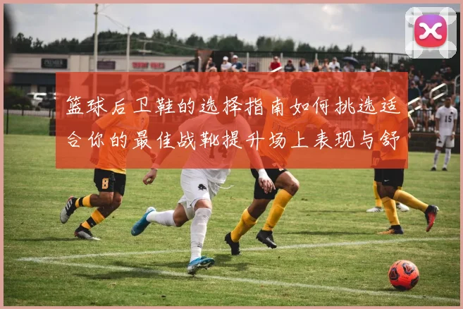 篮球后卫鞋的选择指南如何挑选适合你的最佳战靴提升场上表现与舒适度