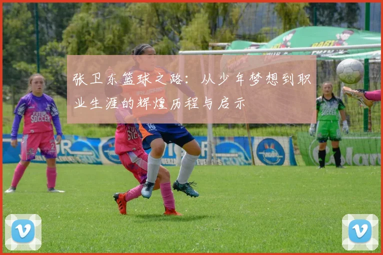 张卫东篮球之路：从少年梦想到职业生涯的辉煌历程与启示