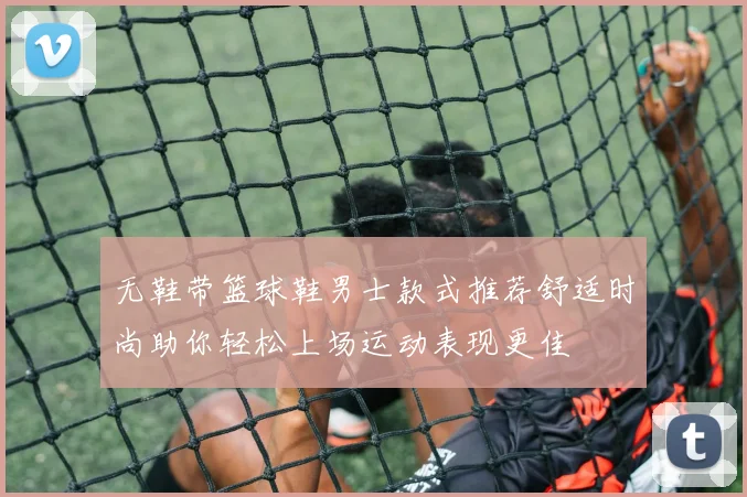 无鞋带篮球鞋男士款式推荐舒适时尚助你轻松上场运动表现更佳