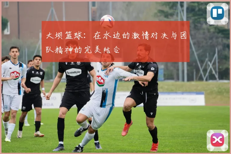 大坝篮球：在水边的激情对决与团队精神的完美结合